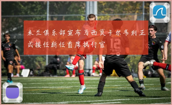 米兰俱乐部宣布马西莫卡尔韦利正式接任新任首席执行官