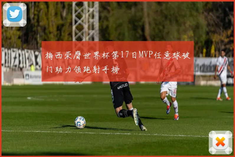 梅西荣膺世界杯第17日MVP任意球破门助力领跑射手榜