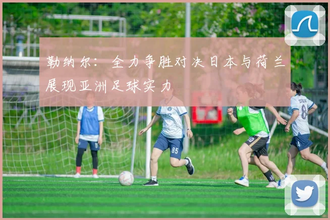勒纳尔：全力争胜对决日本与荷兰展现亚洲足球实力
