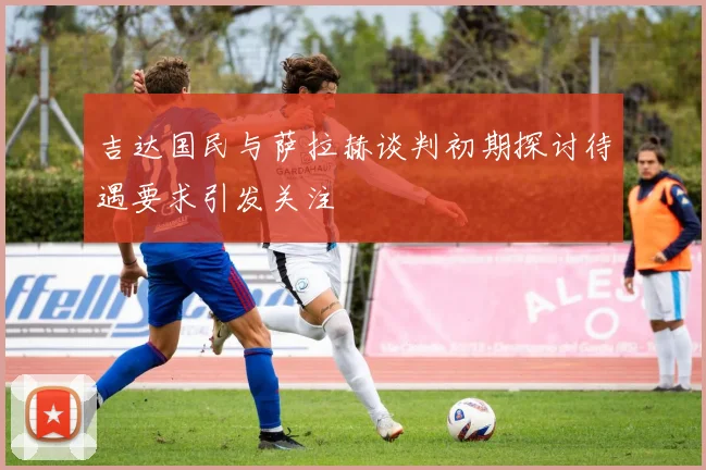 吉达国民与萨拉赫谈判初期探讨待遇要求引发关注