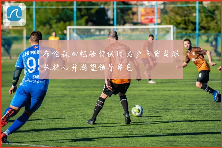 布伦森回忆独行侠时光卢卡曾是球队核心并渴望领导角色