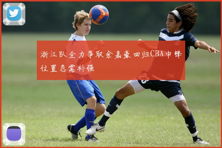 浙江队全力争取余嘉豪回归CBA中锋位置急需补强