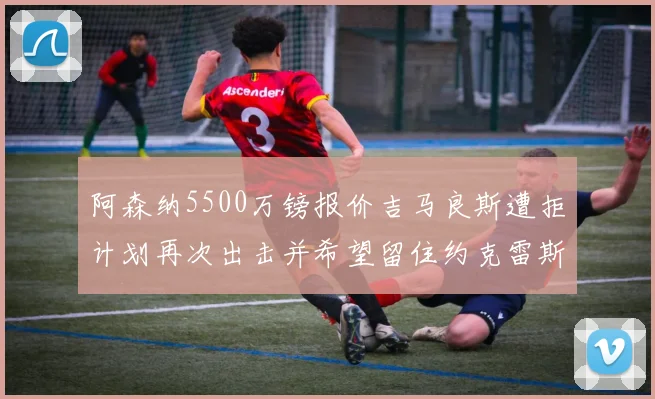 阿森纳5500万镑报价吉马良斯遭拒计划再次出击并希望留住约克雷斯