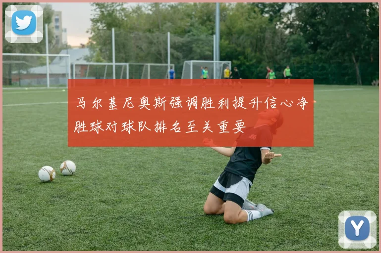 马尔基尼奥斯强调胜利提升信心净胜球对球队排名至关重要