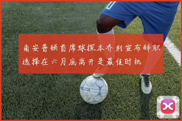 南安普顿首席球探本乔利宣布辞职选择在六月底离开是最佳时机