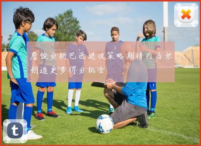 詹俊分析巴西进攻策略期待内马尔创造更多得分机会