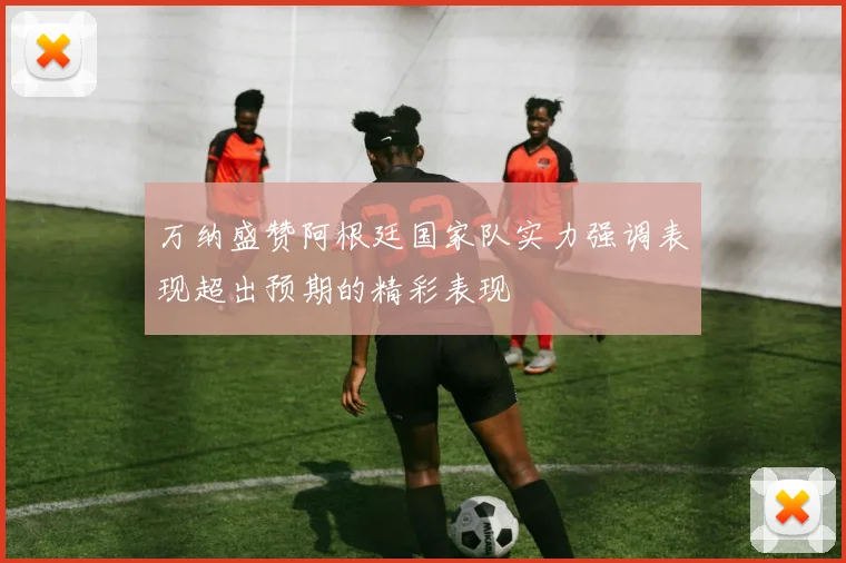 万纳盛赞阿根廷国家队实力强调表现超出预期的精彩表现
