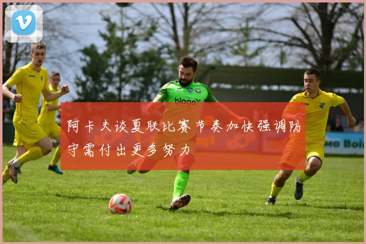 阿卡夫谈夏联比赛节奏加快强调防守需付出更多努力