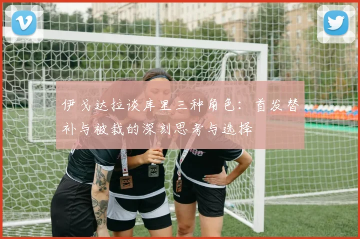 伊戈达拉谈库里三种角色：首发替补与被裁的深刻思考与选择
