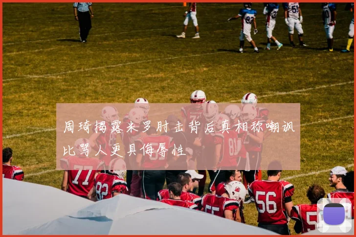 周琦揭露米罗肘击背后真相称嘲讽比骂人更具侮辱性